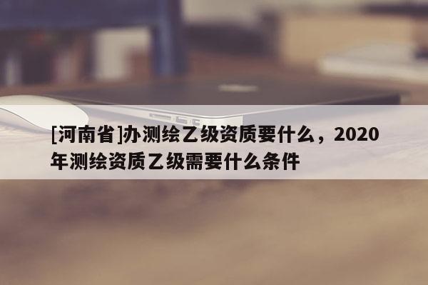 [河南省]辦測(cè)繪乙級(jí)資質(zhì)要什么，2020年測(cè)繪資質(zhì)乙級(jí)需要什么條件