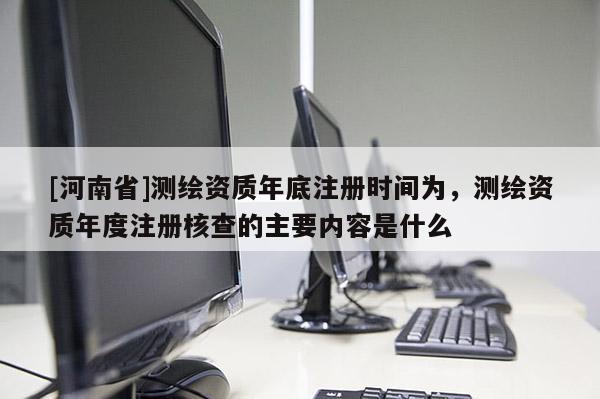 [河南省]測繪資質年底注冊時間為，測繪資質年度注冊核查的主要內容是什么