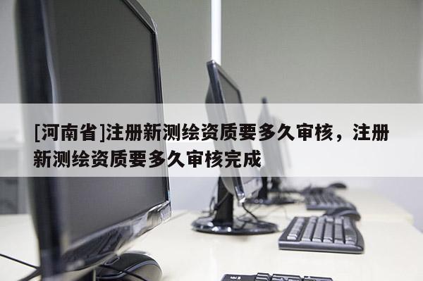 [河南省]注冊新測繪資質要多久審核，注冊新測繪資質要多久審核完成