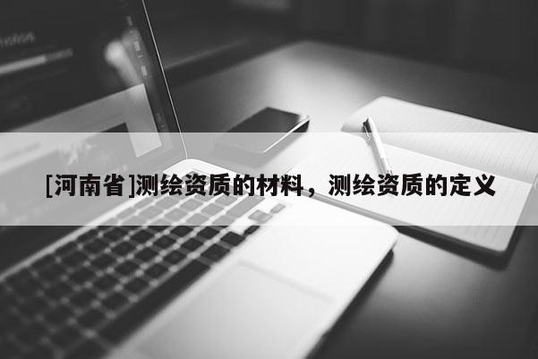 [河南省]測(cè)繪資質(zhì)的材料，測(cè)繪資質(zhì)的定義