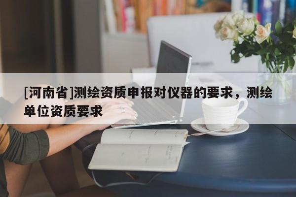 [河南省]測繪資質(zhì)申報對儀器的要求，測繪單位資質(zhì)要求