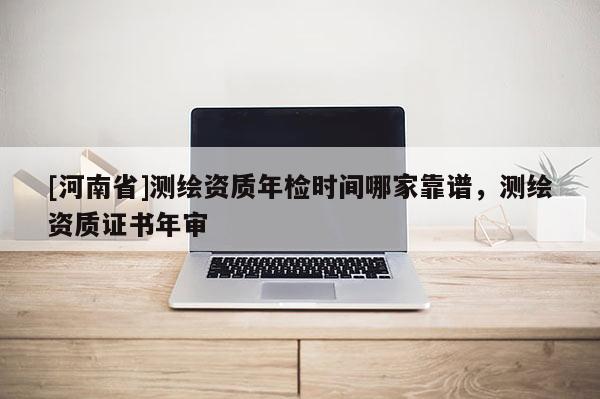 [河南省]測繪資質年檢時間哪家靠譜，測繪資質證書年審