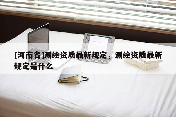 [河南省]測繪資質(zhì)最新規(guī)定，測繪資質(zhì)最新規(guī)定是什么