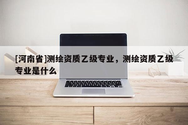[河南省]測繪資質乙級專業，測繪資質乙級專業是什么