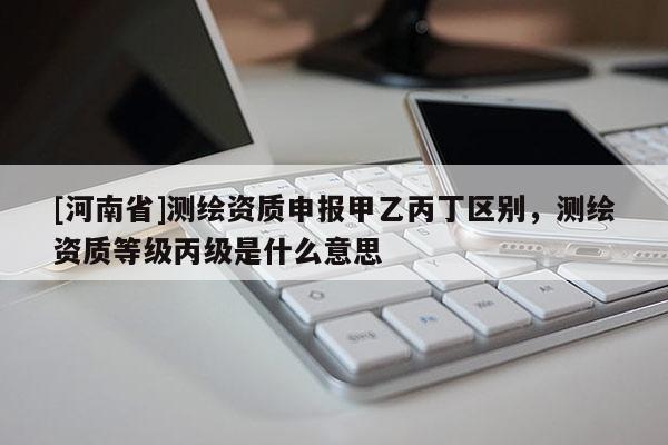 [河南省]測繪資質申報甲乙丙丁區(qū)別，測繪資質等級丙級是什么意思