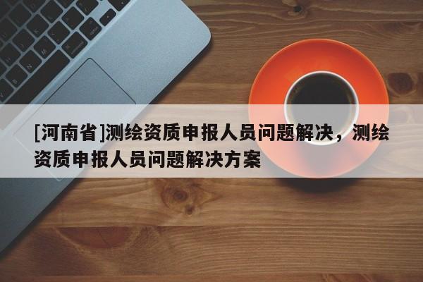 [河南省]測繪資質(zhì)申報人員問題解決，測繪資質(zhì)申報人員問題解決方案