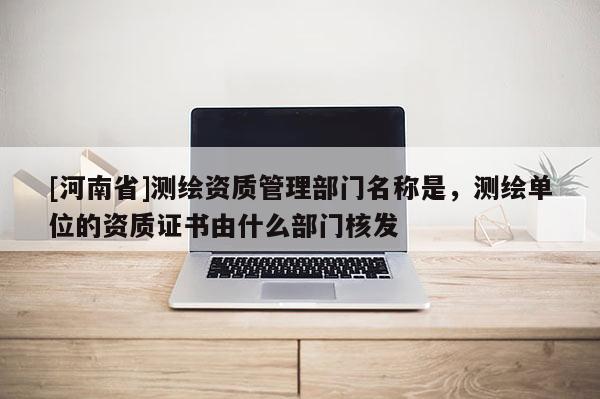 [河南省]測繪資質管理部門名稱是，測繪單位的資質證書由什么部門核發