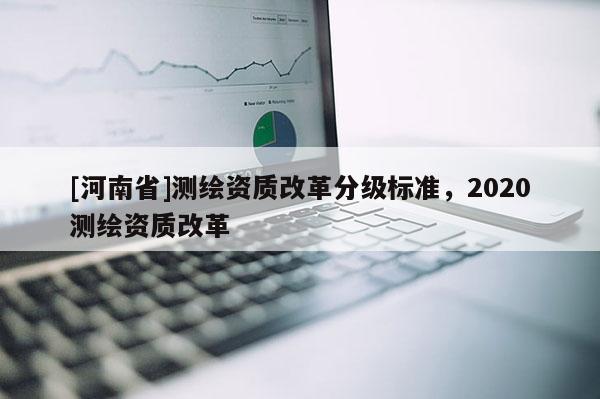[河南省]測(cè)繪資質(zhì)改革分級(jí)標(biāo)準(zhǔn)，2020測(cè)繪資質(zhì)改革