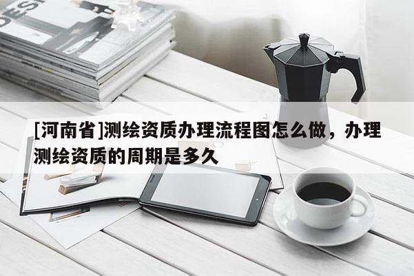 [河南省]測(cè)繪資質(zhì)辦理流程圖怎么做，辦理測(cè)繪資質(zhì)的周期是多久