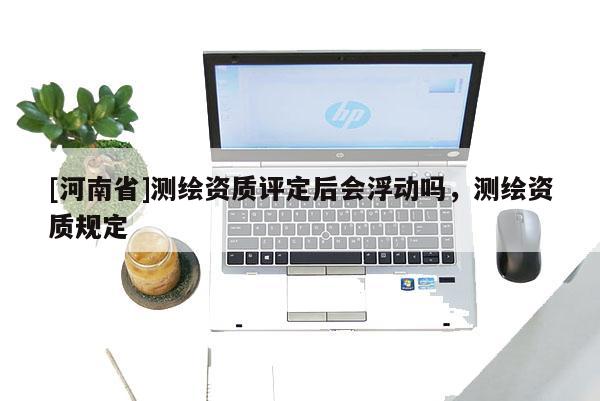 [河南省]測繪資質評定后會浮動嗎，測繪資質規定