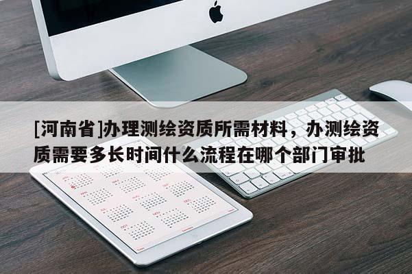 [河南省]辦理測繪資質(zhì)所需材料，辦測繪資質(zhì)需要多長時間什么流程在哪個部門審批
