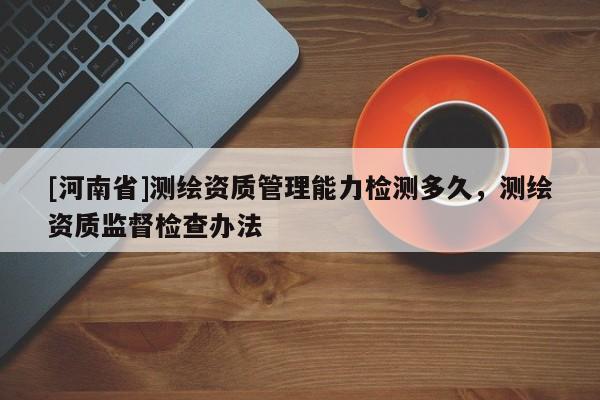 [河南省]測(cè)繪資質(zhì)管理能力檢測(cè)多久，測(cè)繪資質(zhì)監(jiān)督檢查辦法