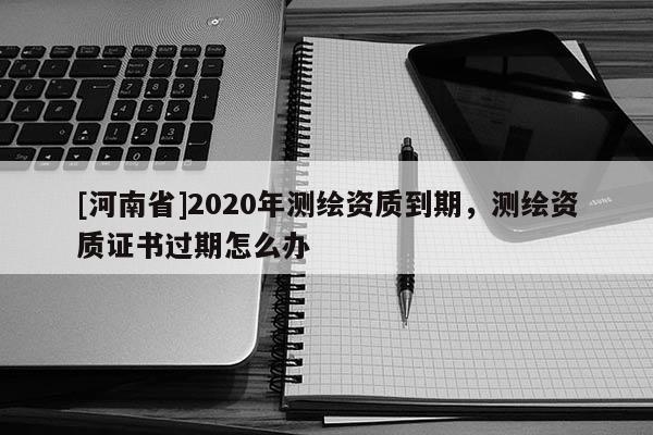 [河南省]2020年測繪資質(zhì)到期，測繪資質(zhì)證書過期怎么辦