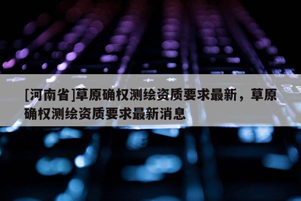 [河南省]草原確權測繪資質要求最新，草原確權測繪資質要求最新消息