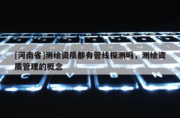 [河南省]測繪資質都有管線探測嗎，測繪資質管理的概念