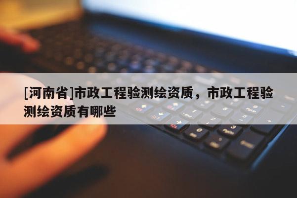 [河南省]市政工程驗測繪資質，市政工程驗測繪資質有哪些