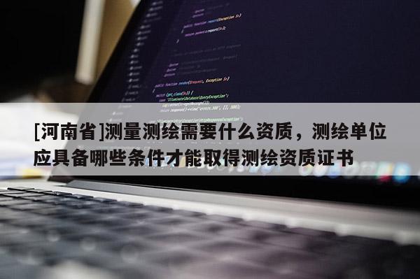 [河南省]測量測繪需要什么資質，測繪單位應具備哪些條件才能取得測繪資質證書