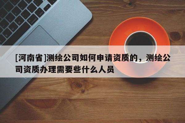 [河南省]測繪公司如何申請資質的，測繪公司資質辦理需要些什么人員