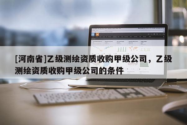 [河南省]乙級測繪資質(zhì)收購甲級公司，乙級測繪資質(zhì)收購甲級公司的條件