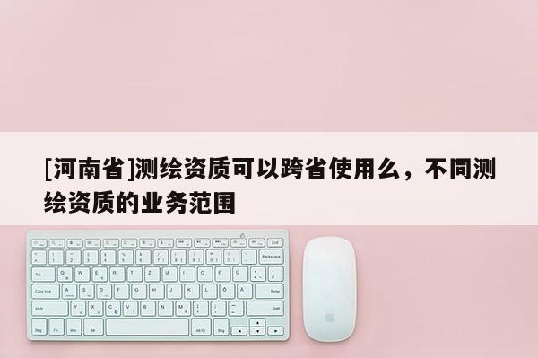 [河南省]測繪資質可以跨省使用么，不同測繪資質的業務范圍