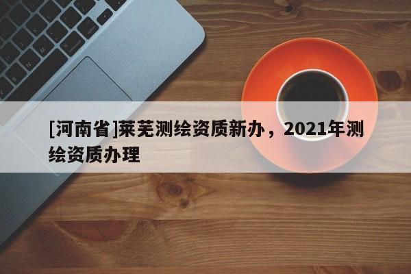 [河南省]萊蕪測(cè)繪資質(zhì)新辦，2021年測(cè)繪資質(zhì)辦理