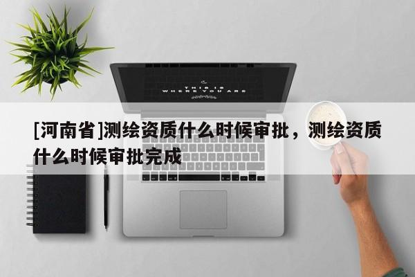 [河南省]測繪資質什么時候審批，測繪資質什么時候審批完成