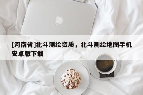 [河南省]北斗測(cè)繪資質(zhì)，北斗測(cè)繪地圖手機(jī)安卓版下載