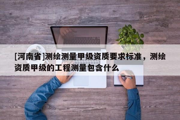 [河南省]測(cè)繪測(cè)量甲級(jí)資質(zhì)要求標(biāo)準(zhǔn)，測(cè)繪資質(zhì)甲級(jí)的工程測(cè)量包含什么