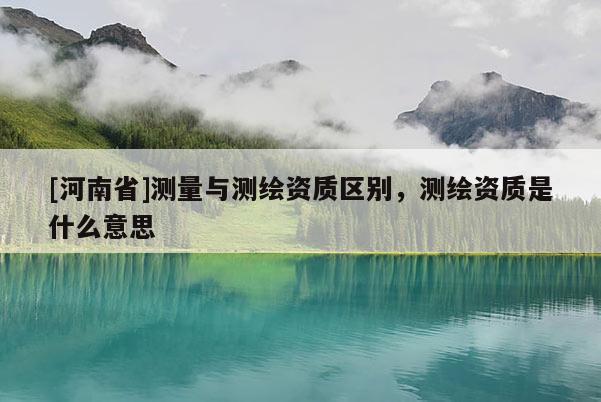 [河南省]測(cè)量與測(cè)繪資質(zhì)區(qū)別，測(cè)繪資質(zhì)是什么意思