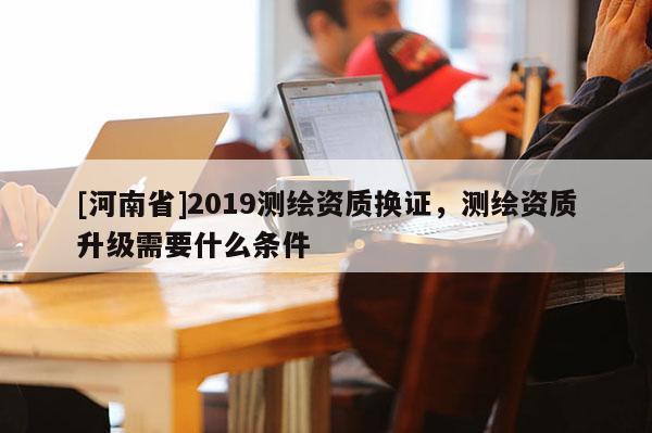 [河南省]2019測(cè)繪資質(zhì)換證，測(cè)繪資質(zhì)升級(jí)需要什么條件