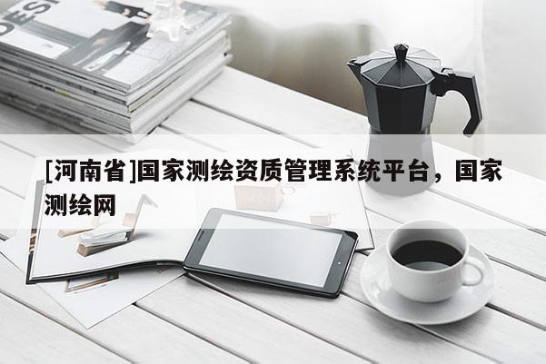[河南省]國家測繪資質管理系統平臺，國家測繪網