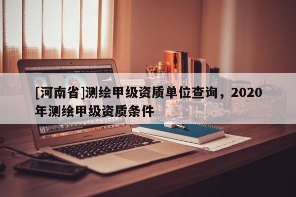 [河南省]測繪甲級資質單位查詢，2020年測繪甲級資質條件