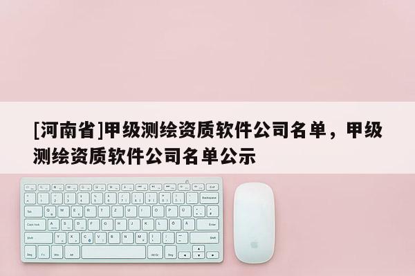 [河南省]甲級測繪資質軟件公司名單，甲級測繪資質軟件公司名單公示