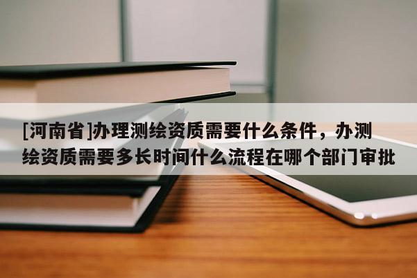 [河南省]辦理測繪資質需要什么條件，辦測繪資質需要多長時間什么流程在哪個部門審批
