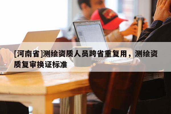 [河南省]測繪資質人員跨省重復用，測繪資質復審換證標準