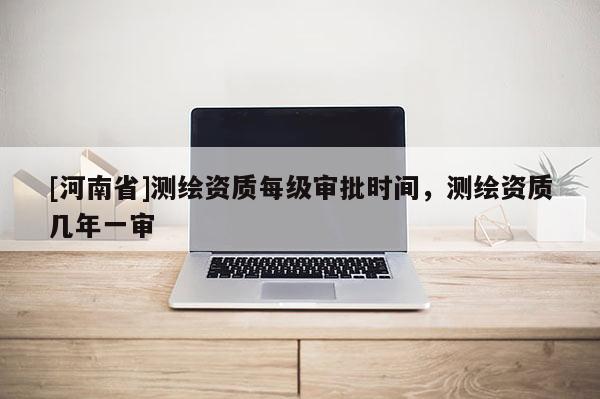 [河南省]測繪資質每級審批時間，測繪資質幾年一審