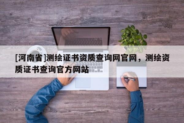 [河南省]測繪證書資質查詢網官網，測繪資質證書查詢官方網站