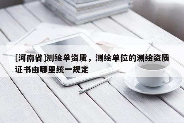 [河南省]測繪單資質，測繪單位的測繪資質證書由哪里統一規定