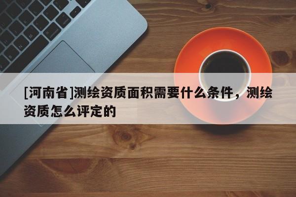 [河南省]測繪資質面積需要什么條件，測繪資質怎么評定的