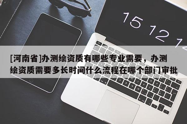 [河南省]辦測繪資質有哪些專業需要，辦測繪資質需要多長時間什么流程在哪個部門審批