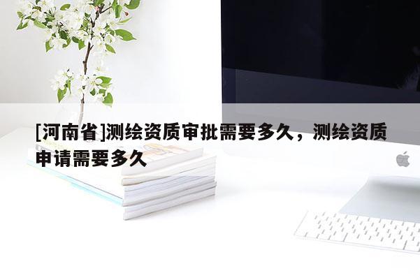 [河南省]測繪資質審批需要多久，測繪資質申請需要多久