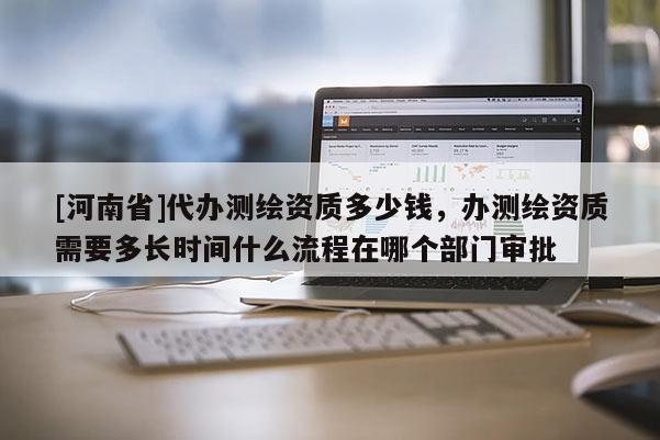 [河南省]代辦測繪資質多少錢，辦測繪資質需要多長時間什么流程在哪個部門審批