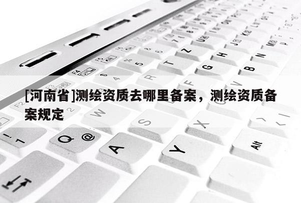 [河南省]測(cè)繪資質(zhì)去哪里備案，測(cè)繪資質(zhì)備案規(guī)定