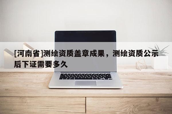 [河南省]測繪資質蓋章成果，測繪資質公示后下證需要多久