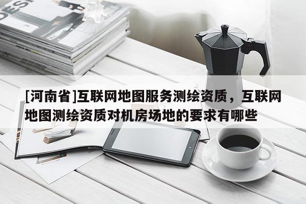[河南省]互聯網地圖服務測繪資質，互聯網地圖測繪資質對機房場地的要求有哪些