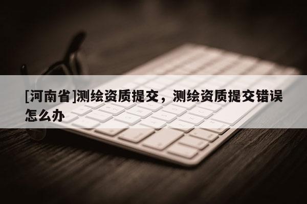 [河南省]測繪資質提交，測繪資質提交錯誤怎么辦