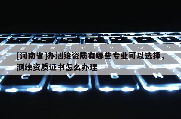 [河南省]辦測繪資質有哪些專業可以選擇，測繪資質證書怎么辦理