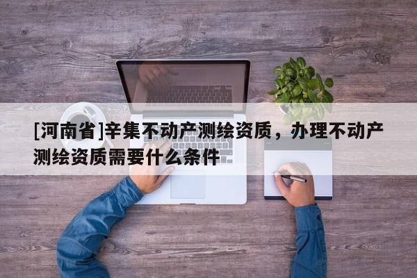 [河南省]辛集不動產測繪資質，辦理不動產測繪資質需要什么條件