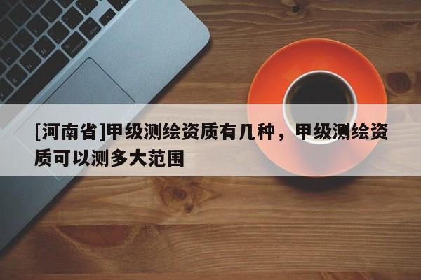 [河南省]甲級測繪資質有幾種，甲級測繪資質可以測多大范圍