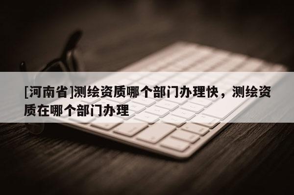 [河南省]測繪資質(zhì)哪個部門辦理快，測繪資質(zhì)在哪個部門辦理